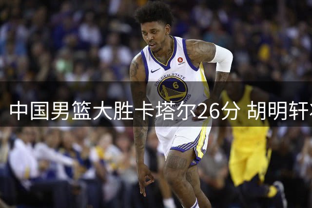中国男篮大胜卡塔尔26分 胡明轩状态回暖惊艳赛场